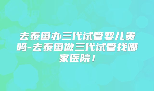 去泰国办三代试管婴儿贵吗-去泰国做三代试管找哪家医院!