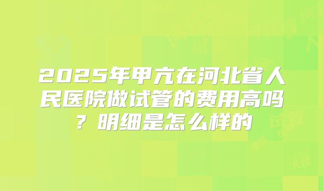 2025年甲亢在河北省人民医院做试管的费用高吗？明细是怎么样的