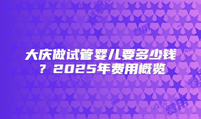 大庆做试管婴儿要多少钱？2025年费用概览