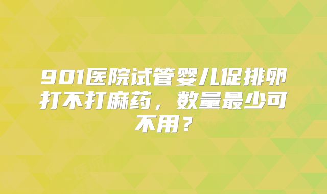 901医院试管婴儿促排卵打不打麻药，数量最少可不用？