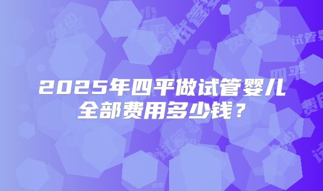 2025年四平做试管婴儿全部费用多少钱?