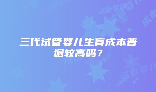 三代试管婴儿生育成本普遍较高吗？