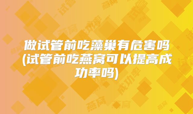 做试管前吃藻巢有危害吗(试管前吃燕窝可以提高成功率吗)