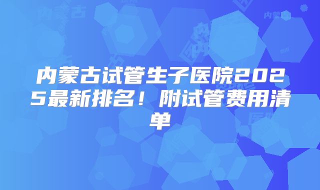 内蒙古试管生子医院2025最新排名！附试管费用清单