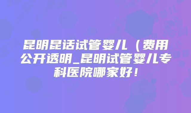 昆明昆话试管婴儿(费用公开透明_昆明试管婴儿专科医院哪家好!