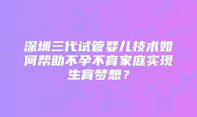 深圳三代试管婴儿技术如何帮助不孕不育家庭实现生育梦想？