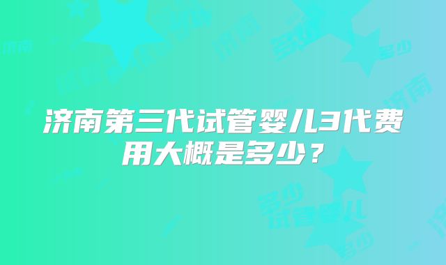 济南第三代试管婴儿3代费用大概是多少？