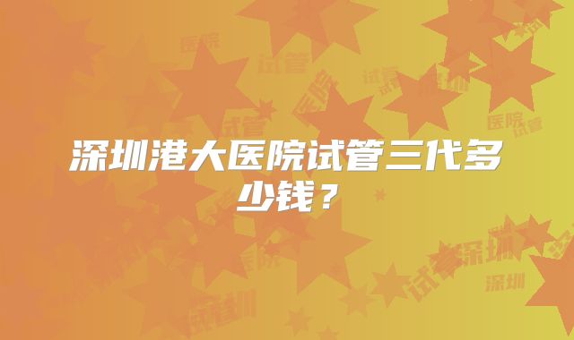 深圳港大医院试管三代多少钱？