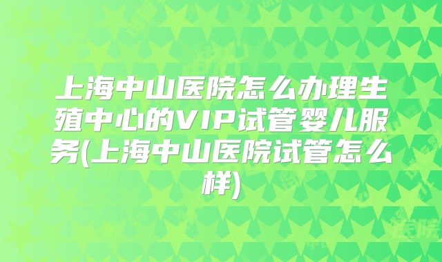 上海中山医院怎么办理生殖中心的VIP试管婴儿服务(上海中山医院试管怎么样)