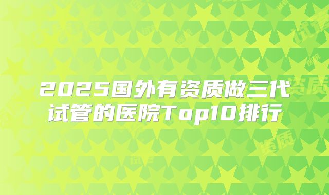 2025国外有资质做三代试管的医院Top10排行