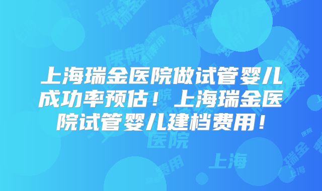 上海瑞金医院做试管婴儿成功率预估！上海瑞金医院试管婴儿建档费用！