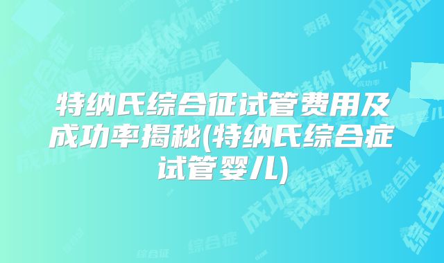 特纳氏综合征试管费用及成功率揭秘(特纳氏综合症试管婴儿)