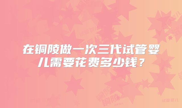 在铜陵做一次三代试管婴儿需要花费多少钱？