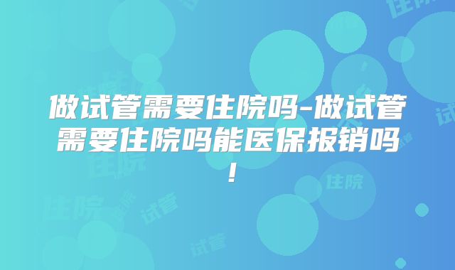 做试管需要住院吗-做试管需要住院吗能医保报销吗！