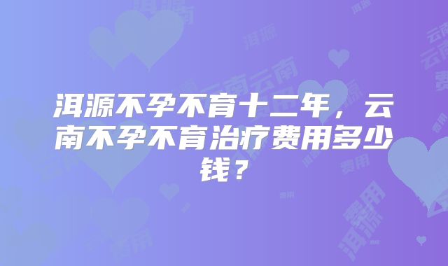 洱源不孕不育十二年，云南不孕不育治疗费用多少钱？