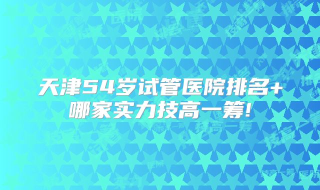 天津54岁试管医院排名+哪家实力技高一筹!