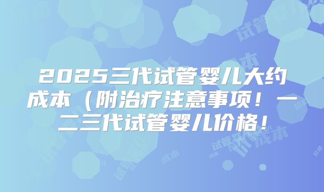 2025三代试管婴儿大约成本（附治疗注意事项！一二三代试管婴儿价格！
