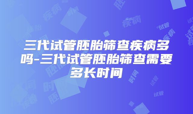 三代试管胚胎筛查疾病多吗-三代试管胚胎筛查需要多长时间