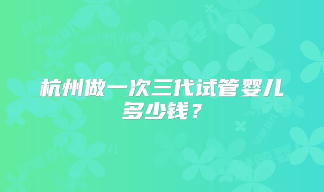 杭州做一次三代试管婴儿多少钱?