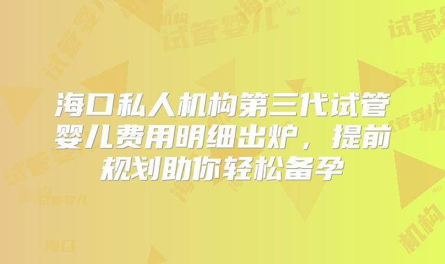 海口私人机构第三代试管婴儿费用明细出炉，提前规划助你轻松备孕