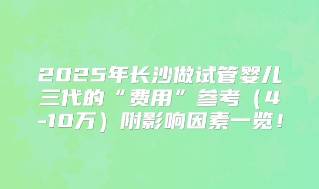 2025年长沙做试管婴儿三代的“费用”参考（4-10万）附影响因素一览！
