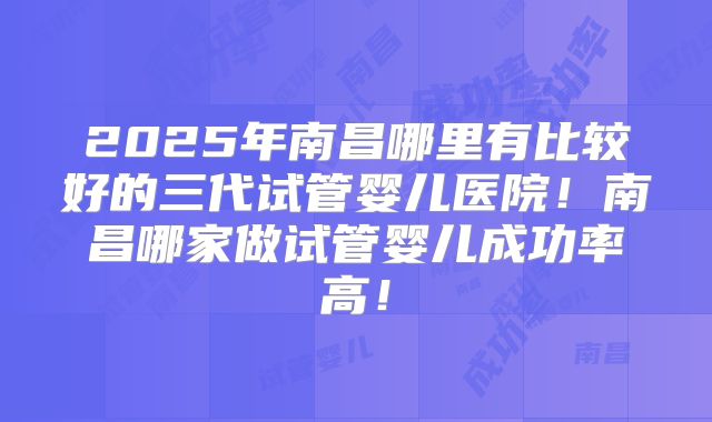 2025年南昌哪里有比较好的三代试管婴儿医院！南昌哪家做试管婴儿成功率高！