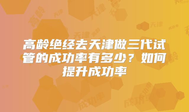 高龄绝经去天津做三代试管的成功率有多少？如何提升成功率
