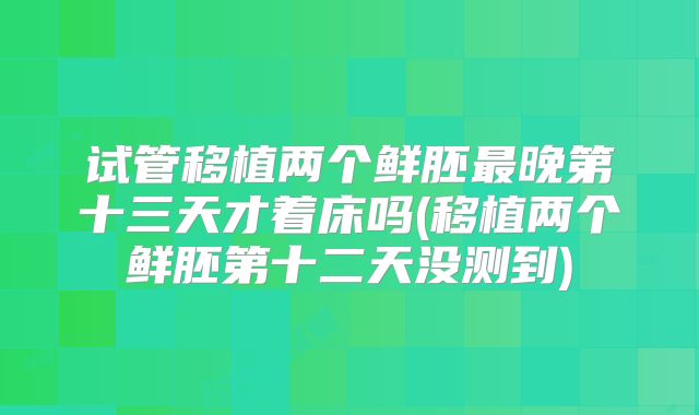 试管移植两个鲜胚最晚第十三天才着床吗(移植两个鲜胚第十二天没测到)