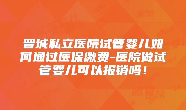 晋城私立医院试管婴儿如何通过医保缴费-医院做试管婴儿可以报销吗！