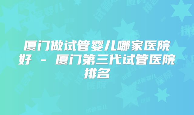 厦门做试管婴儿哪家医院好 - 厦门第三代试管医院排名