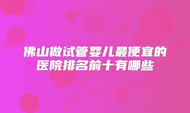 佛山做试管婴儿最便宜的医院排名前十有哪些