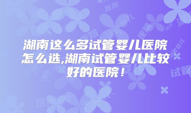 湖南这么多试管婴儿医院怎么选,湖南试管婴儿比较好的医院！