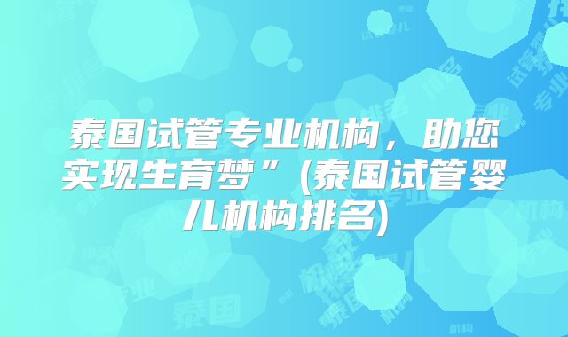 泰国试管专业机构，助您实现生育梦”(泰国试管婴儿机构排名)