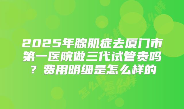 2025年腺肌症去厦门市第一医院做三代试管贵吗?费用明细是怎么样的