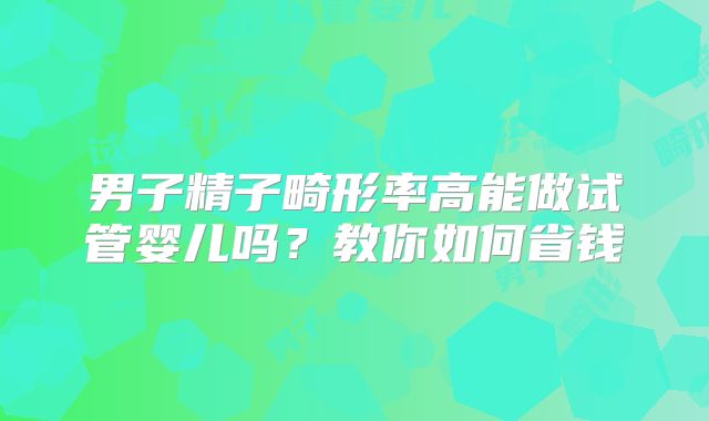男子精子畸形率高能做试管婴儿吗？教你如何省钱