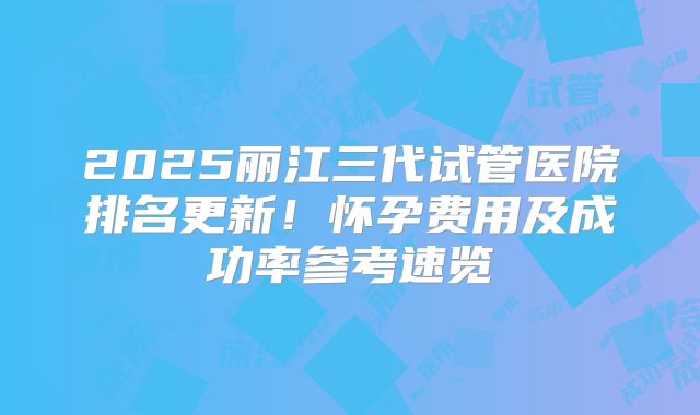 2025丽江三代试管医院排名更新!怀孕费用及成功率参考速览