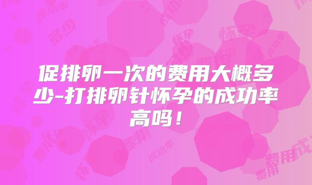 促排卵一次的费用大概多少-打排卵针怀孕的成功率高吗!