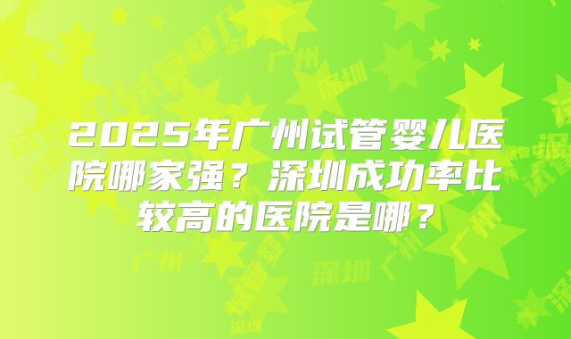 2025年广州试管婴儿医院哪家强？深圳成功率比较高的医院是哪？