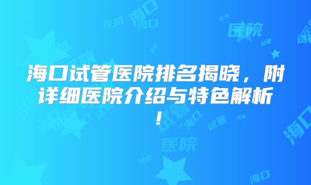 海口试管医院排名揭晓，附详细医院介绍与特色解析！