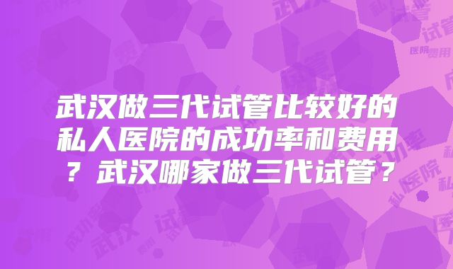 武汉做三代试管比较好的私人医院的成功率和费用?武汉哪家做三代试管?