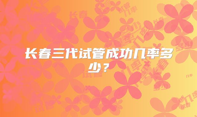 长春三代试管成功几率多少？