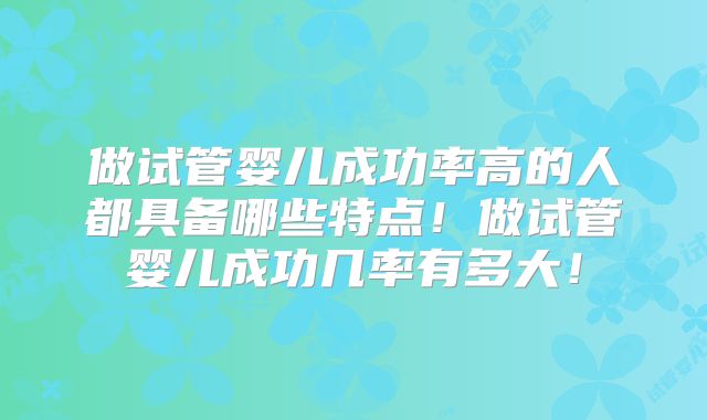 做试管婴儿成功率高的人都具备哪些特点！做试管婴儿成功几率有多大！