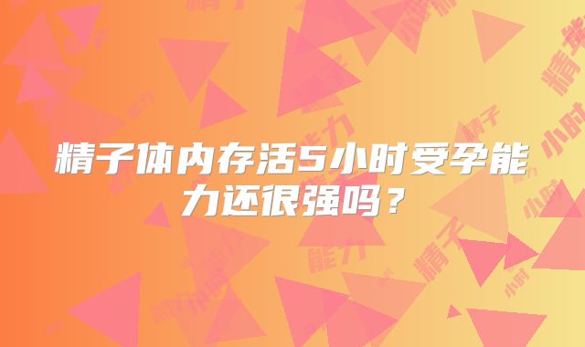 精子体内存活5小时受孕能力还很强吗？