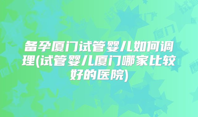 备孕厦门试管婴儿如何调理(试管婴儿厦门哪家比较好的医院)