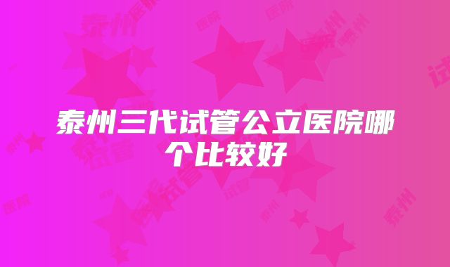 泰州三代试管公立医院哪个比较好