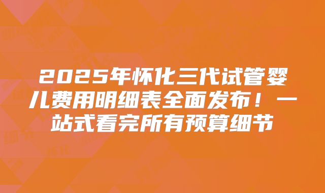 2025年怀化三代试管婴儿费用明细表全面发布！一站式看完所有预算细节