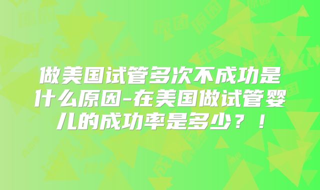 做美国试管多次不成功是什么原因-在美国做试管婴儿的成功率是多少？！