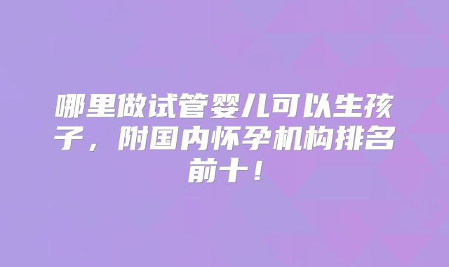 哪里做试管婴儿可以生孩子,附国内怀孕机构排名前十!