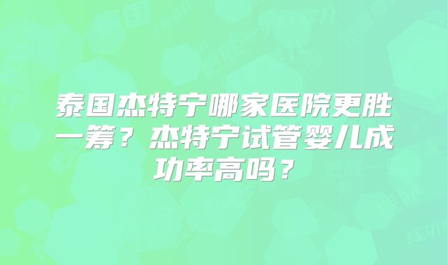 泰国杰特宁哪家医院更胜一筹?杰特宁试管婴儿成功率高吗?