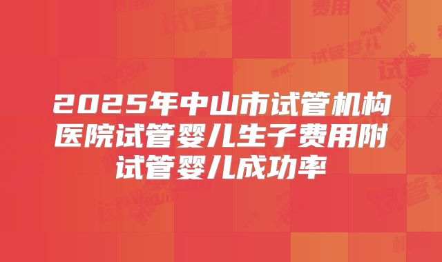 2025年中山市试管机构医院试管婴儿生子费用附试管婴儿成功率